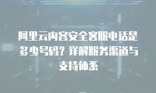 阿里云内容安全客服电话是多少号码？详解服务渠道与支持体系