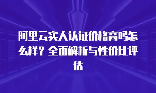 阿里云实人认证价格高吗怎么样？全面解析与性价比评估