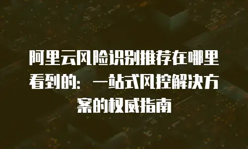 阿里云风险识别推荐在哪里看到的：一站式风控解决方案的权威指南