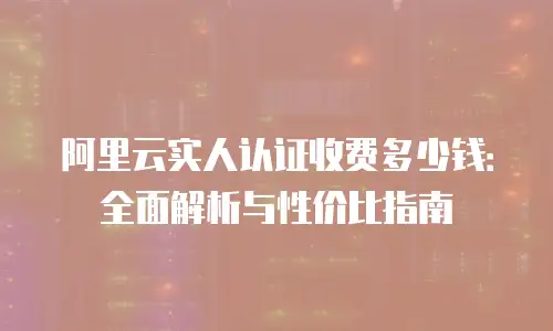 阿里云实人认证收费多少钱：全面解析与性价比指南