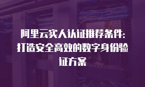 阿里云实人认证推荐条件：打造安全高效的数字身份验证方案