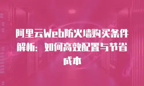 阿里云Web防火墙购买条件解析：如何高效配置与节省成本
