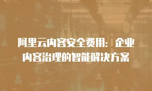阿里云内容安全费用：企业内容治理的智能解决方案