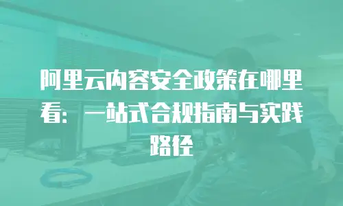阿里云内容安全政策在哪里看：一站式合规指南与实践路径