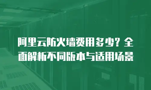 阿里云防火墙费用多少？全面解析不同版本与适用场景