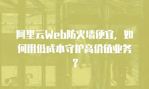 阿里云Web防火墙便宜，如何用低成本守护高价值业务？