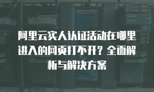 阿里云实人认证活动在哪里进入的网页打不开？全面解析与解决方案