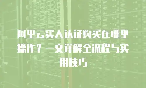 阿里云实人认证购买在哪里操作？一文详解全流程与实用技巧