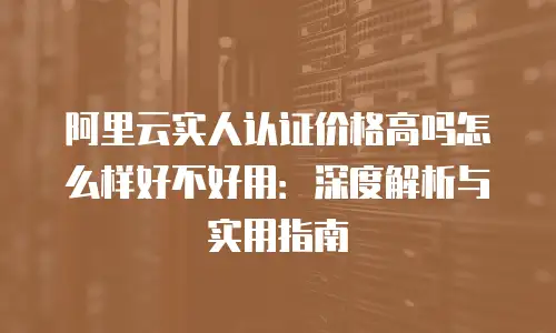 阿里云实人认证价格高吗怎么样好不好用：深度解析与实用指南