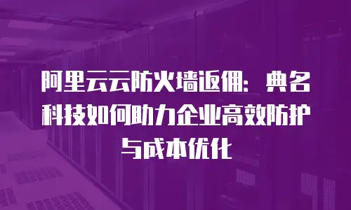阿里云云防火墙返佣：典名科技如何助力企业高效防护与成本优化