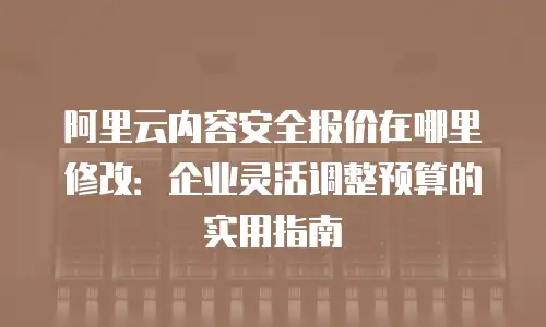阿里云内容安全报价在哪里修改：企业灵活调整预算的实用指南