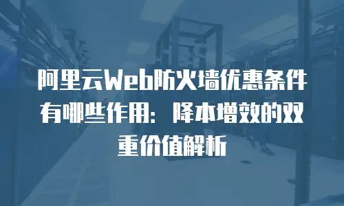 阿里云Web防火墙优惠条件有哪些作用：降本增效的双重价值解析