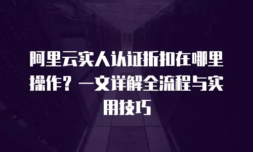 阿里云实人认证折扣在哪里操作？一文详解全流程与实用技巧