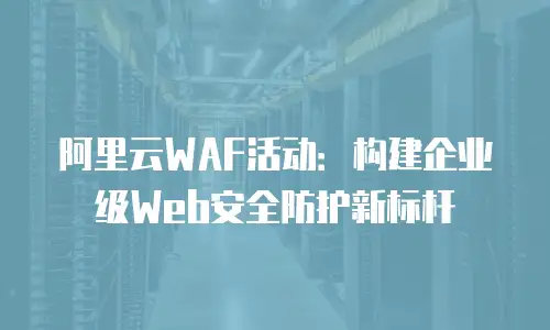 阿里云WAF活动：构建企业级Web安全防护新标杆