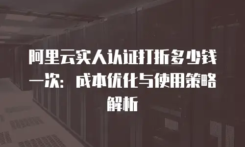 阿里云实人认证打折多少钱一次：成本优化与使用策略解析