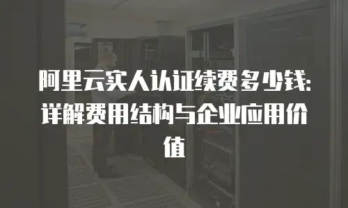 阿里云实人认证续费多少钱：详解费用结构与企业应用价值