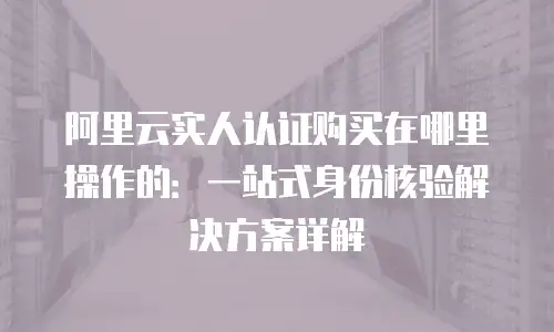 阿里云实人认证购买在哪里操作的：一站式身份核验解决方案详解