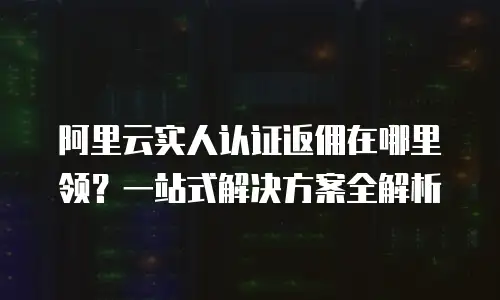 阿里云实人认证返佣在哪里领？一站式解决方案全解析