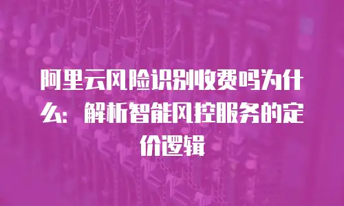 阿里云风险识别收费吗为什么：解析智能风控服务的定价逻辑