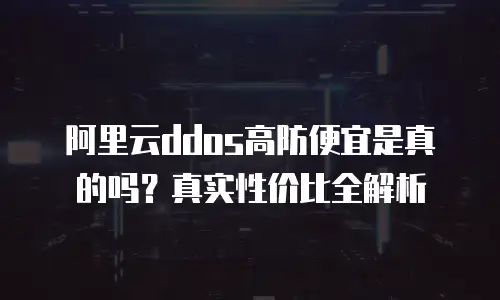 阿里云ddos高防便宜是真的吗？真实性价比全解析