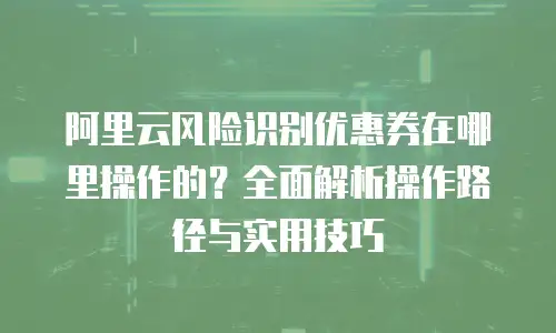 阿里云风险识别优惠券在哪里操作的？全面解析操作路径与实用技巧