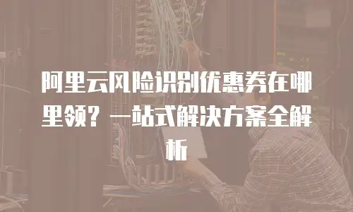 阿里云风险识别优惠券在哪里领？一站式解决方案全解析