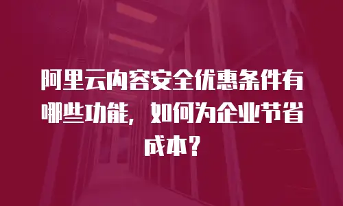 阿里云内容安全优惠条件有哪些功能，如何为企业节省成本？