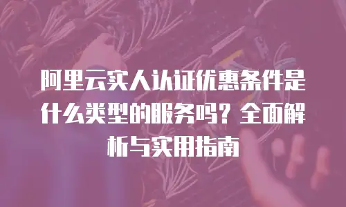 阿里云实人认证优惠条件是什么类型的服务吗？全面解析与实用指南