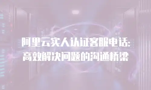 阿里云实人认证客服电话：高效解决问题的沟通桥梁