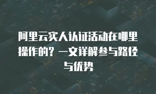 阿里云实人认证活动在哪里操作的？一文详解参与路径与优势