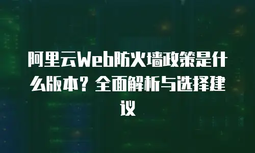 阿里云Web防火墙政策是什么版本？全面解析与选择建议