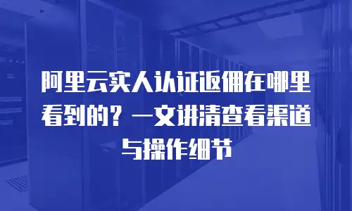 阿里云实人认证返佣在哪里看到的？一文讲清查看渠道与操作细节