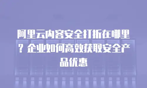 阿里云内容安全打折在哪里？企业如何高效获取安全产品优惠