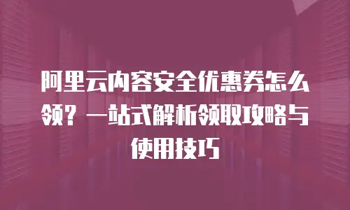 阿里云内容安全优惠券怎么领？一站式解析领取攻略与使用技巧