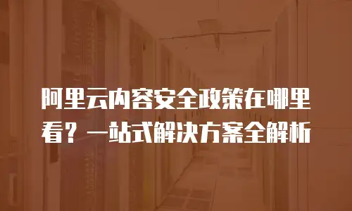 阿里云内容安全政策在哪里看？一站式解决方案全解析