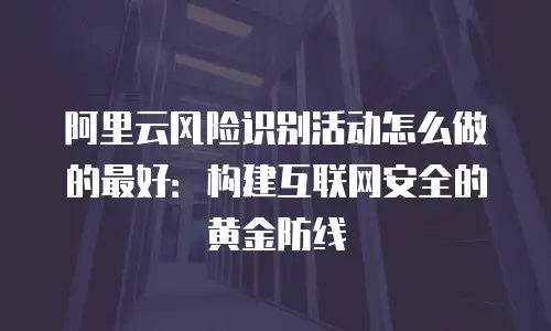 阿里云风险识别活动怎么做的最好：构建互联网安全的黄金防线