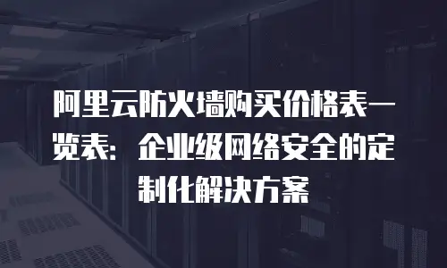 阿里云防火墙购买价格表一览表：企业级网络安全的定制化解决方案
