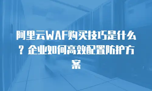 阿里云WAF购买技巧是什么？企业如何高效配置防护方案