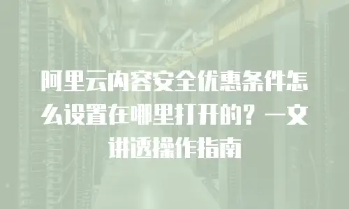 阿里云内容安全优惠条件怎么设置在哪里打开的？一文讲透操作指南