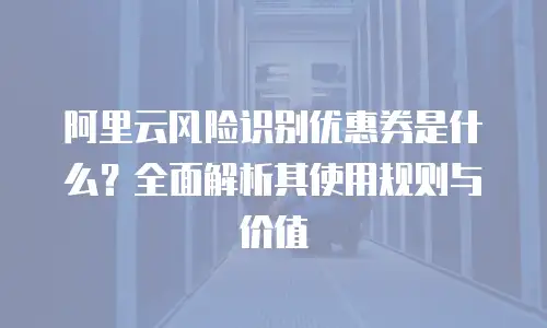 阿里云风险识别优惠券是什么？全面解析其使用规则与价值