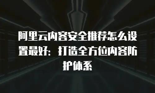 阿里云内容安全推荐怎么设置最好：打造全方位内容防护体系
