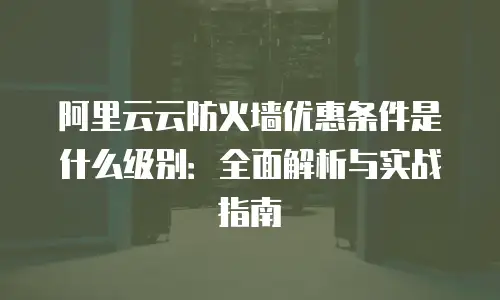 阿里云云防火墙优惠条件是什么级别：全面解析与实战指南