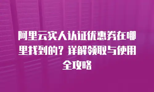阿里云实人认证优惠券在哪里找到的？详解领取与使用全攻略