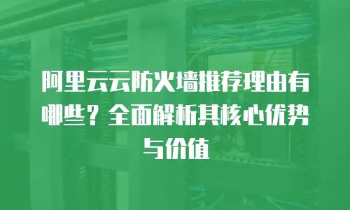 阿里云云防火墙推荐理由有哪些？全面解析其核心优势与价值