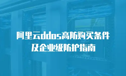 阿里云ddos高防购买条件及企业级防护指南