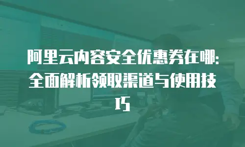 阿里云内容安全优惠券在哪：全面解析领取渠道与使用技巧