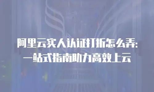 阿里云实人认证打折怎么弄：一站式指南助力高效上云