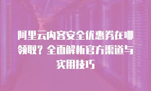 阿里云内容安全优惠券在哪领取？全面解析官方渠道与实用技巧