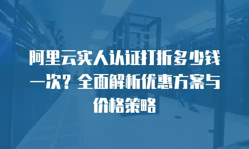 阿里云实人认证打折多少钱一次？全面解析优惠方案与价格策略