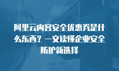阿里云内容安全优惠券是什么东西？一文读懂企业安全防护新选择